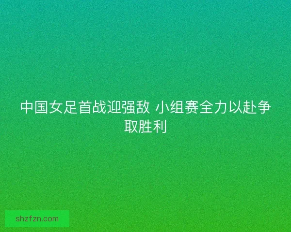 中国女足首战迎强敌 小组赛全力以赴争取胜利 中国女足首战迎强敌 小组赛全力以赴争取胜利