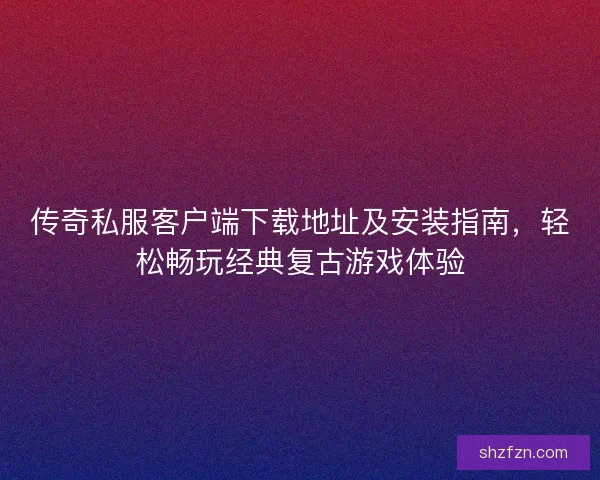 传奇私服客户端下载地址及安装指南，轻松畅玩经典复古游戏体验