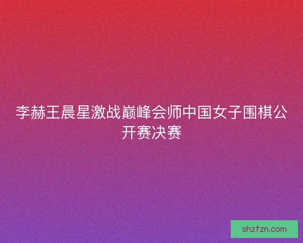 李赫王晨星激战巅峰会师中国女子围棋公开赛决赛 李赫王晨星激战巅峰会师中国女子围棋公开赛决赛