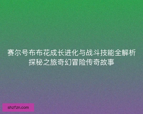 赛尔号布布花成长进化与战斗技能全解析探秘之旅奇幻冒险传奇故事 赛尔号布布花成长进化与战斗技能全解析探秘之旅奇幻冒险传奇故事