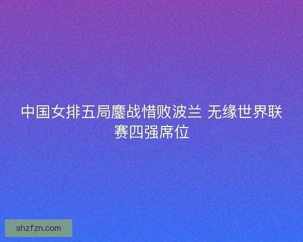 中国女排五局鏖战惜败波兰 无缘世界联赛四强席位 中国女排五局鏖战惜败波兰 无缘世界联赛四强席位