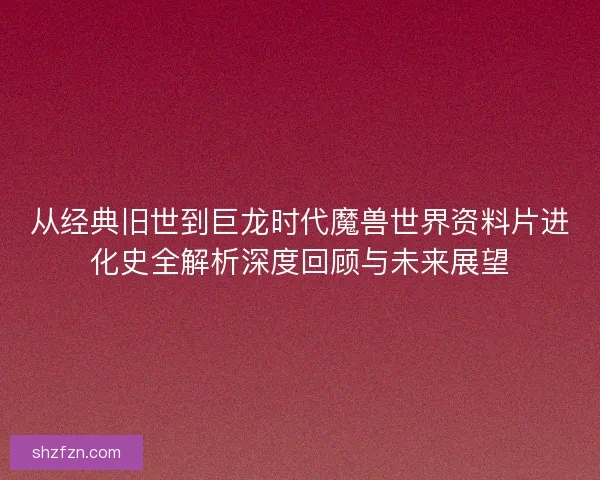 从经典旧世到巨龙时代魔兽世界资料片进化史全解析深度回顾与未来展望 从经典旧世到巨龙时代魔兽世界资料片进化史全解析深度回顾与未来展望