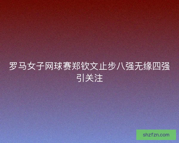 罗马女子网球赛郑钦文止步八强无缘四强引关注