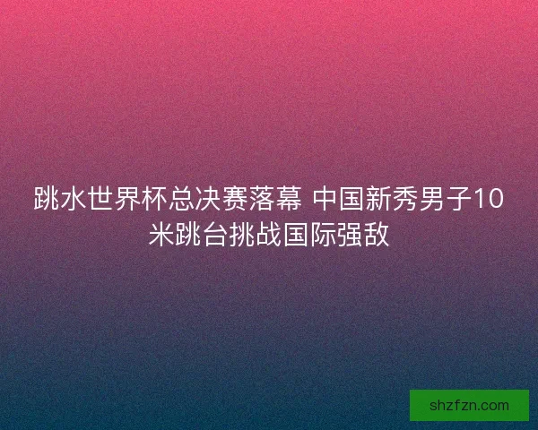 跳水世界杯总决赛落幕 中国新秀男子10米跳台挑战国际强敌 跳水世界杯总决赛落幕 中国新秀男子10米跳台挑战国际强敌