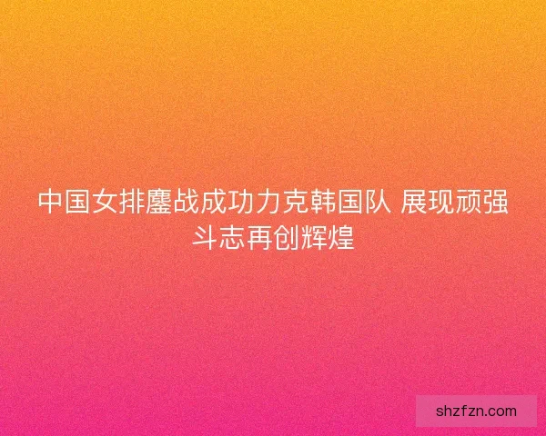 中国女排鏖战成功力克韩国队 展现顽强斗志再创辉煌 中国女排鏖战成功力克韩国队 展现顽强斗志再创辉煌
