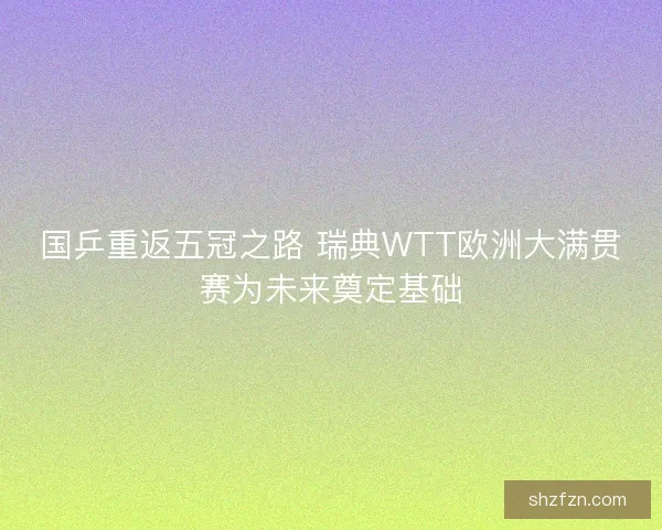国乒重返五冠之路 瑞典WTT欧洲大满贯赛为未来奠定基础 国乒重返五冠之路 瑞典WTT欧洲大满贯赛为未来奠定基础