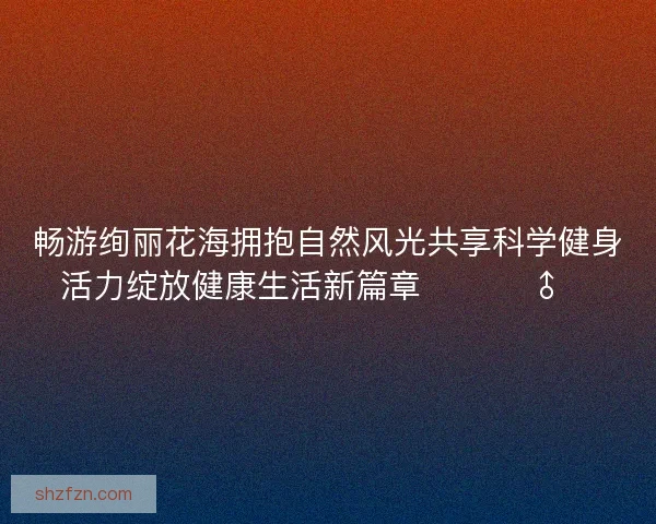 畅游绚丽花海拥抱自然风光共享科学健身活力绽放健康生活新篇章 🌸🏃♂️ 畅游绚丽花海拥抱自然风光共享科学健身活力绽放健康生活新篇章 🌸🏃♂️
