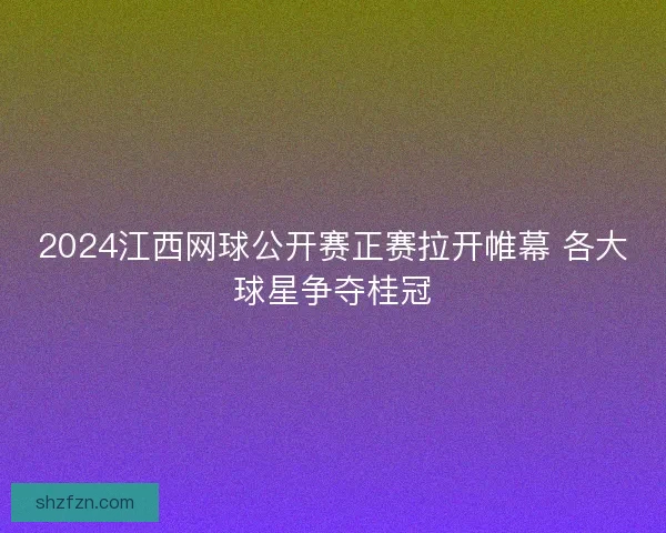 2024江西网球公开赛正赛拉开帷幕 各大球星争夺桂冠