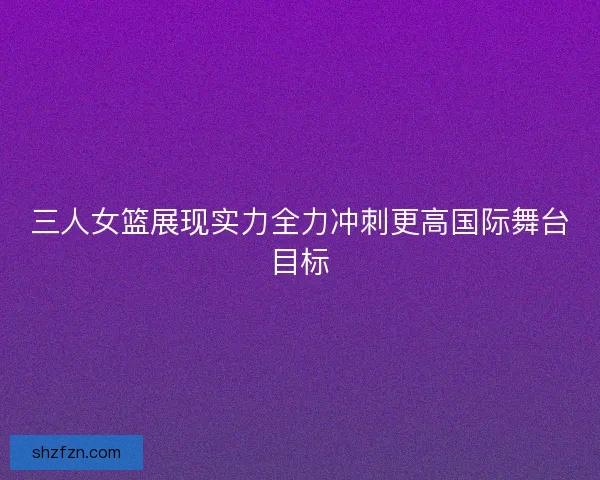 三人女篮展现实力全力冲刺更高国际舞台目标