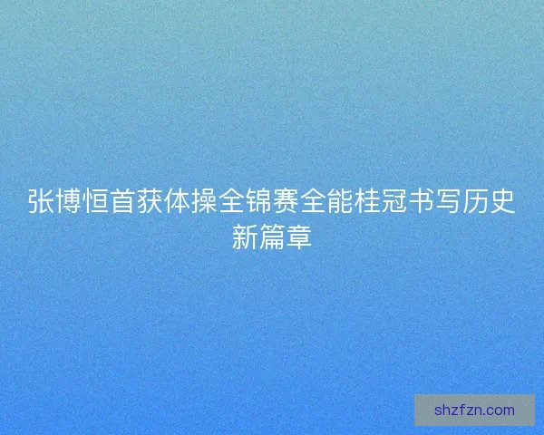 张博恒首获体操全锦赛全能桂冠书写历史新篇章 张博恒首获体操全锦赛全能桂冠书写历史新篇章