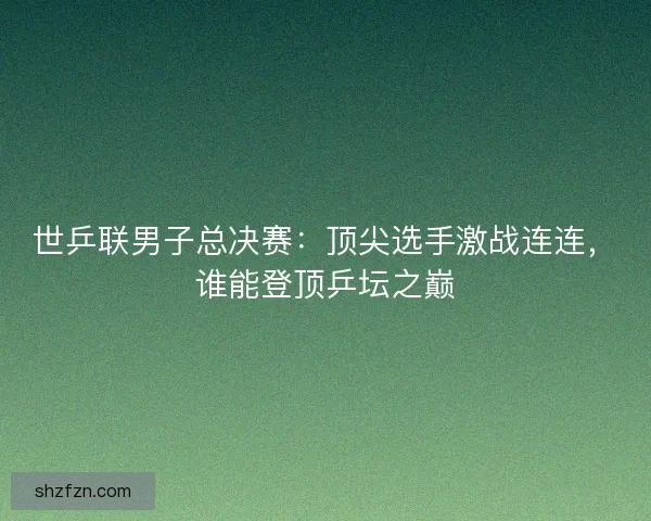 世乒联男子总决赛：顶尖选手激战连连，谁能登顶乒坛之巅