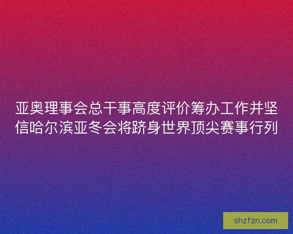 亚奥理事会总干事高度评价筹办工作并坚信哈尔滨亚冬会将跻身世界顶尖赛事行列 亚奥理事会总干事高度评价筹办工作并坚信哈尔滨亚冬会将跻身世界顶尖赛事行列