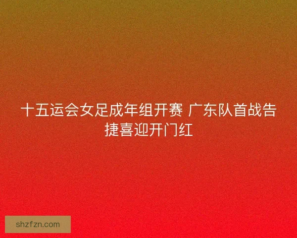 十五运会女足成年组开赛 广东队首战告捷喜迎开门红