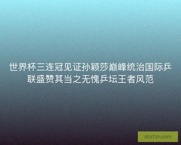 世界杯三连冠见证孙颖莎巅峰统治国际乒联盛赞其当之无愧乒坛王者风范