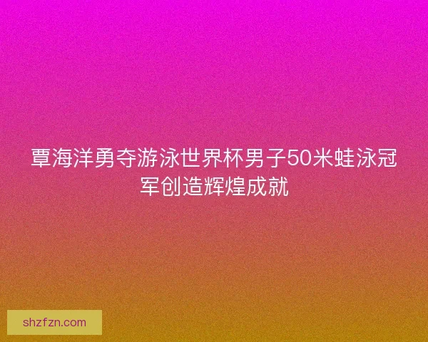 覃海洋勇夺游泳世界杯男子50米蛙泳冠军创造辉煌成就