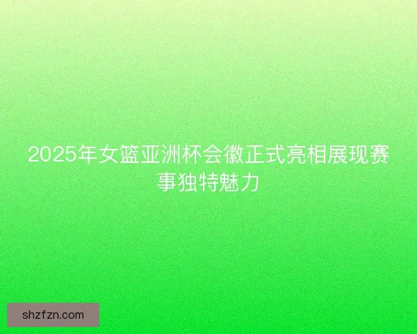 2025年女篮亚洲杯会徽正式亮相展现赛事独特魅力