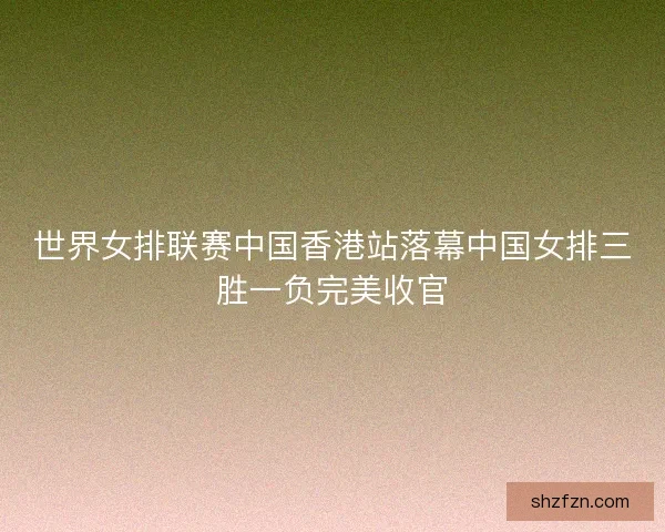 世界女排联赛中国香港站落幕中国女排三胜一负完美收官 世界女排联赛中国香港站落幕中国女排三胜一负完美收官