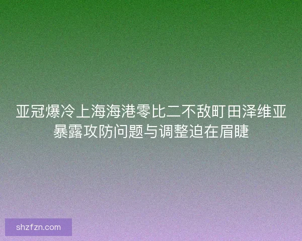 亚冠爆冷上海海港零比二不敌町田泽维亚暴露攻防问题与调整迫在眉睫 亚冠爆冷上海海港零比二不敌町田泽维亚暴露攻防问题与调整迫在眉睫