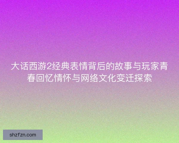 大话西游2经典表情背后的故事与玩家青春回忆情怀与网络文化变迁探索 大话西游2经典表情背后的故事与玩家青春回忆情怀与网络文化变迁探索